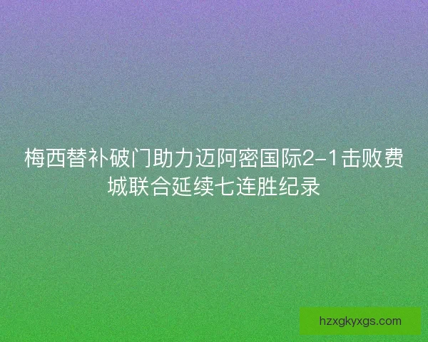 梅西替补破门助力迈阿密国际2-1击败费城联合延续七连胜纪录