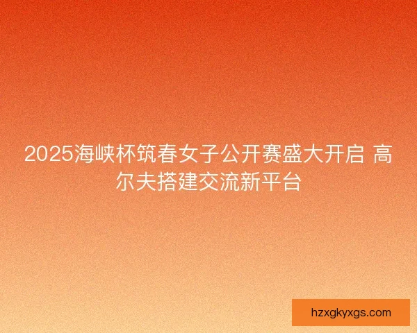 2025海峡杯筑春女子公开赛盛大开启 高尔夫搭建交流新平台