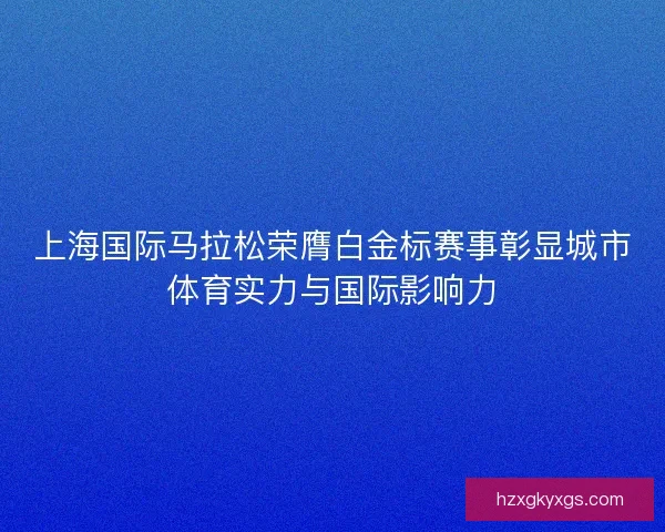 上海国际马拉松荣膺白金标赛事彰显城市体育实力与国际影响力