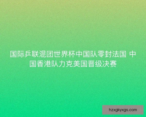 国际乒联混团世界杯中国队零封法国 中国香港队力克美国晋级决赛