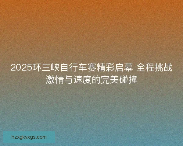 2025环三峡自行车赛精彩启幕 全程挑战激情与速度的完美碰撞