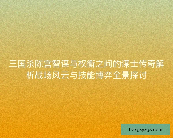 三国杀陈宫智谋与权衡之间的谋士传奇解析战场风云与技能博弈全景探讨