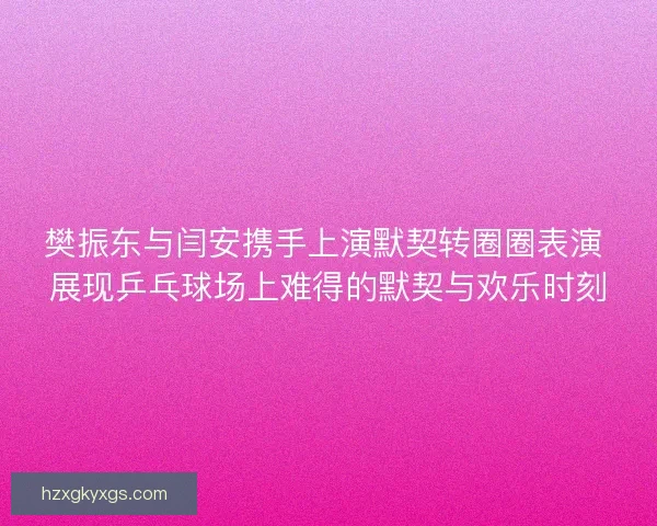 樊振东与闫安携手上演默契转圈圈表演 展现乒乓球场上难得的默契与欢乐时刻