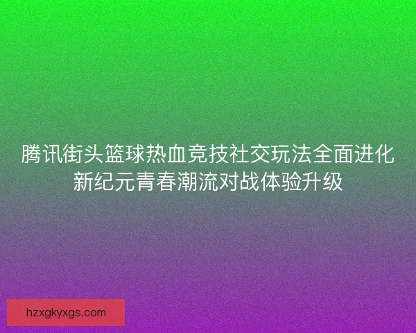 腾讯街头篮球热血竞技社交玩法全面进化新纪元青春潮流对战体验升级