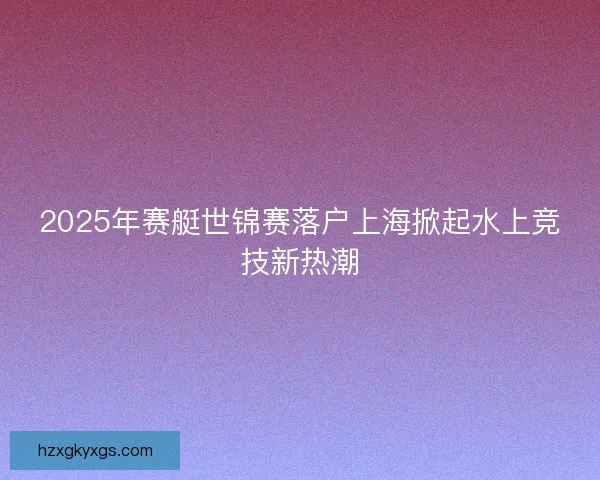 2025年赛艇世锦赛落户上海掀起水上竞技新热潮