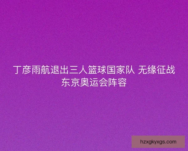 丁彦雨航退出三人篮球国家队 无缘征战东京奥运会阵容
