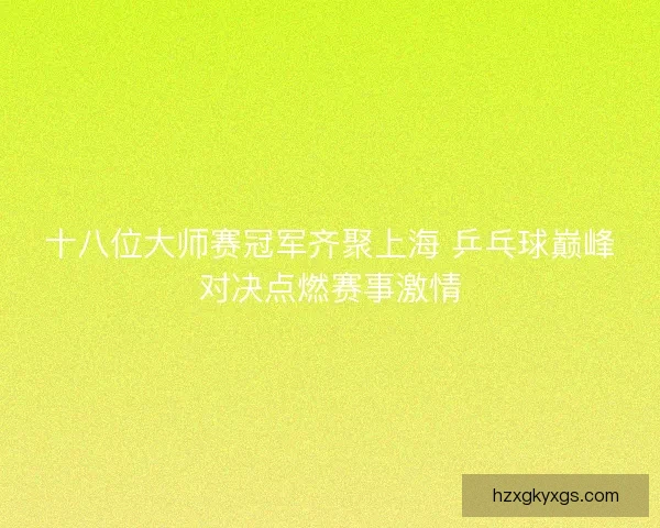 十八位大师赛冠军齐聚上海 乒乓球巅峰对决点燃赛事激情
