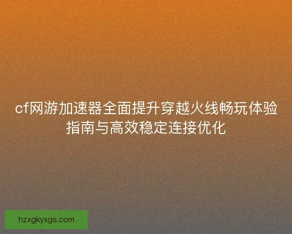 cf网游加速器全面提升穿越火线畅玩体验指南与高效稳定连接优化