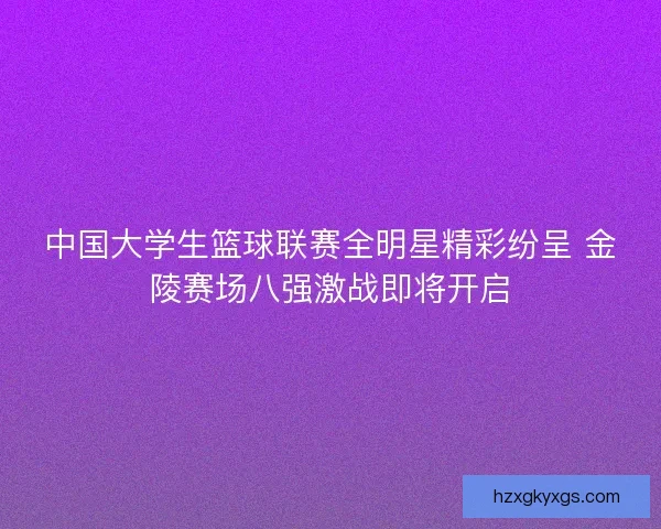 中国大学生篮球联赛全明星精彩纷呈 金陵赛场八强激战即将开启