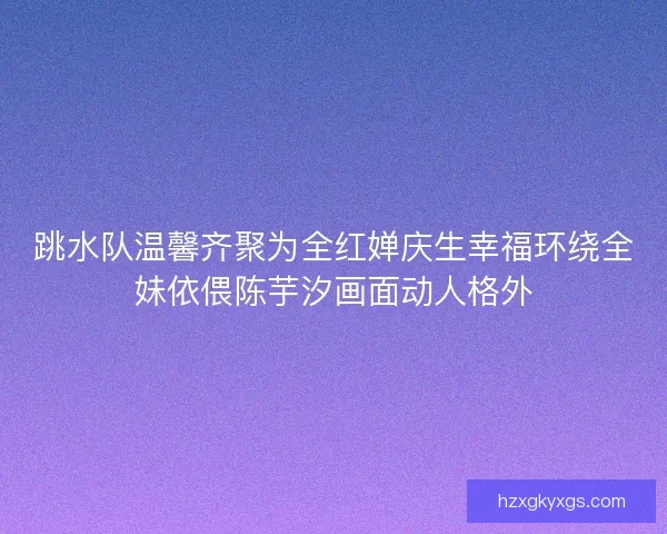 跳水队温馨齐聚为全红婵庆生幸福环绕全妹依偎陈芋汐画面动人格外