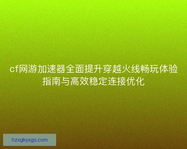 cf网游加速器全面提升穿越火线畅玩体验指南与高效稳定连接优化