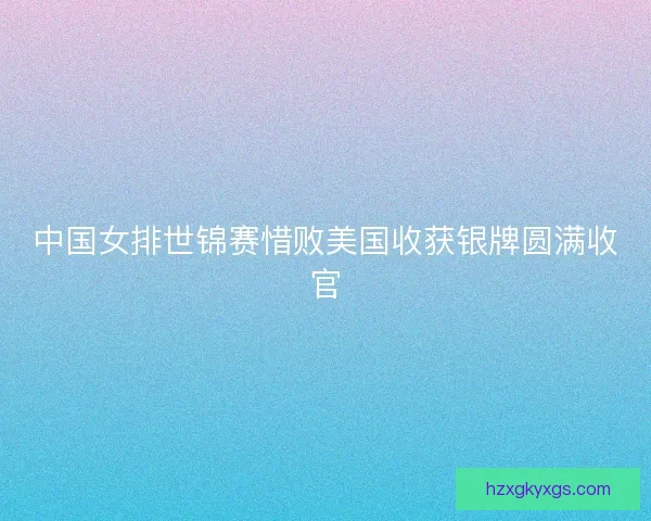 中国女排世锦赛惜败美国收获银牌圆满收官
