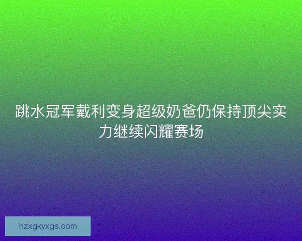 跳水冠军戴利变身超级奶爸仍保持顶尖实力继续闪耀赛场