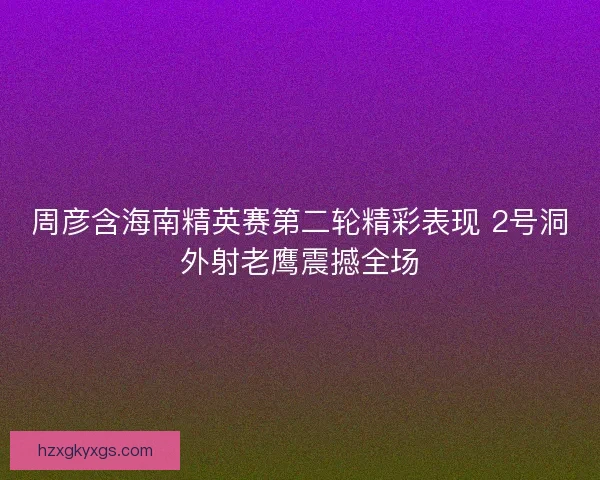 周彦含海南精英赛第二轮精彩表现 2号洞外射老鹰震撼全场